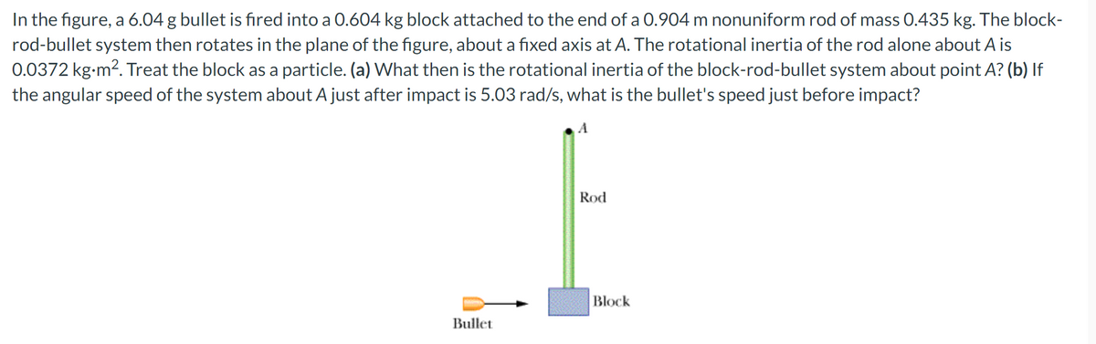 In the figure, a 6.04 g bullet is fired into a 0.604 kg block attached to the end of a 0.904 m nonuniform rod of mass 0.435 kg. The block-
rod-bullet system then rotates in the plane of the figure, about a fixed axis at A. The rotational inertia of the rod alone about A is
0.0372 kg-m2. Treat the block as a particle. (a) What then is the rotational inertia of the block-rod-bullet system about point A? (b) If
the angular speed of the system about A just after impact is 5.03 rad/s, what is the bullet's speed just before impact?
Rod
Block
Bullet
