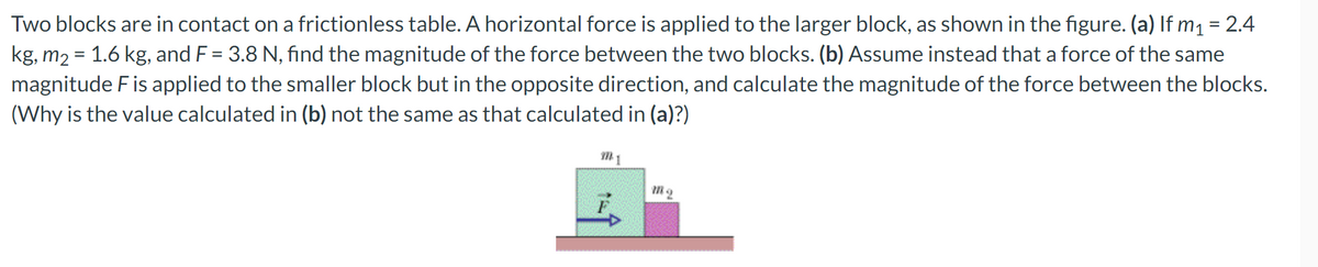 Two blocks are in contact on a frictionless table. A horizontal force is applied to the larger block, as shown in the figure. (a) If m1 = 2.4
kg, m2 = 1.6 kg, and F = 3.8 N, find the magnitude of the force between the two blocks. (b) Assume instead that a force of the same
magnitude Fis applied to the smaller block but in the opposite direction, and calculate the magnitude of the force between the blocks.
(Why is the value calculated in (b) not the same as that calculated in (a)?)
