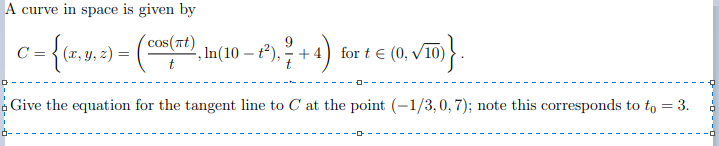 A curve in space is given by
C = { (r, y, z) =
cos(nt)
', In(10 – t²), ² + 4
for t € (0, v10)
Give the equation for the tangent line to C at the point (-1/3,0, 7); note this corresponds to to = 3.
D--D - -o
