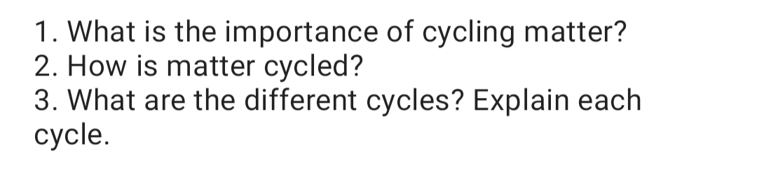 1. What is the importance of cycling matter?
2. How is matter cycled?
3. What are the different cycles? Explain each
cycle.
