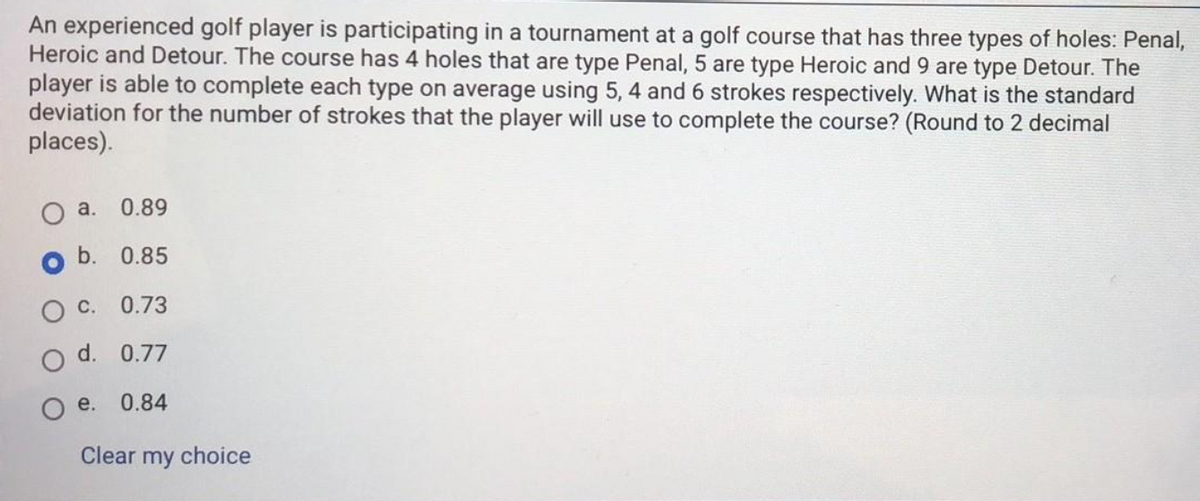 An experienced golf player is participating in a tournament at a golf course that has three types of holes: Penal,
Heroic and Detour. The course has 4 holes that are type Penal, 5 are type Heroic and 9 are type Detour. The
player is able to complete each type on average using 5, 4 and 6 strokes respectively. What is the standard
deviation for the number of strokes that the player will use to complete the course? (Round to 2 decimal
places).
a.
0.89
b. 0.85
С.
0.73
d. 0.77
e.
0.84
Clear my choice
