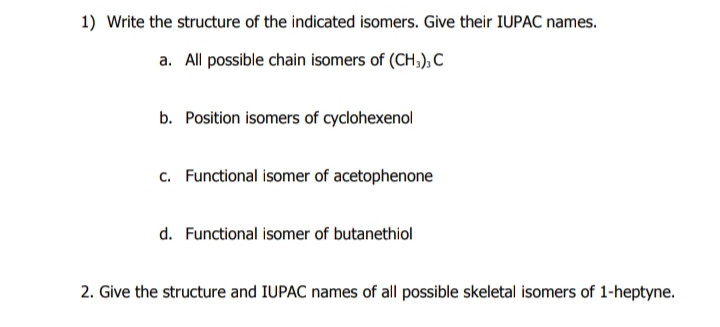 1) Write the structure of the indicated isomers. Give their IUPAC names.
a. All possible chain isomers of (CH,), C
b. Position isomers of cyclohexenol
c. Functional isomer of acetophenone
d. Functional isomer of butanethiol
2. Give the structure and IUPAC names of all possible skeletal isomers of 1-heptyne.
