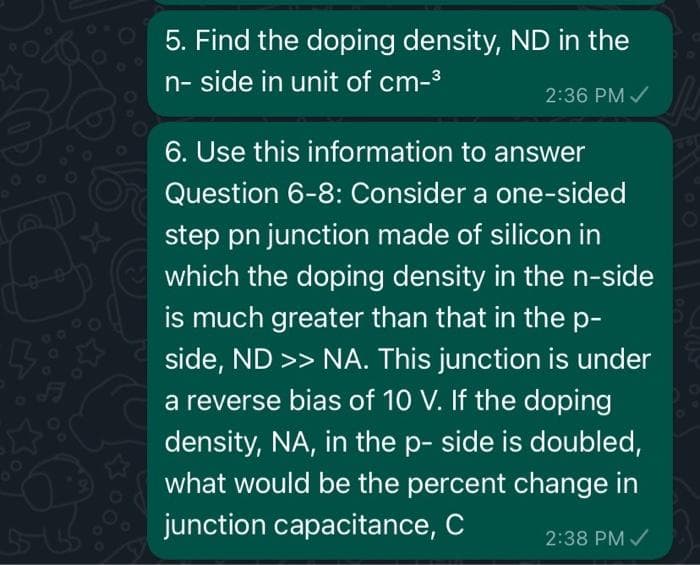 3
3
56
5. Find the doping density, ND in the
n- side in unit of cm-³
2:36 PM ✓
6. Use this information to answer
Question 6-8: Consider a one-sided
step pn junction made of silicon in
which the doping density in the n-side
is much greater than that in the p-
side, ND >> NA. This junction is under
a reverse bias of 10 V. If the doping
density, NA, in the p- side is doubled,
what would be the percent change in
junction capacitance, C
2:38 PM ✔