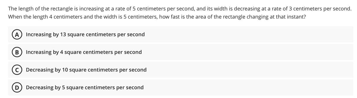 The length of the rectangle is increasing at a rate of 5 centimeters per second, and its width is decreasing at a rate of 3 centimeters per second.
When the length 4 centimeters and the width is 5 centimeters, how fast is the area of the rectangle changing at that instant?
A Increasing by 13 square centimeters per second
Increasing by 4 square centimeters per second
Decreasing by 10 square centimeters per second
D Decreasing by 5 square centimeters per second
