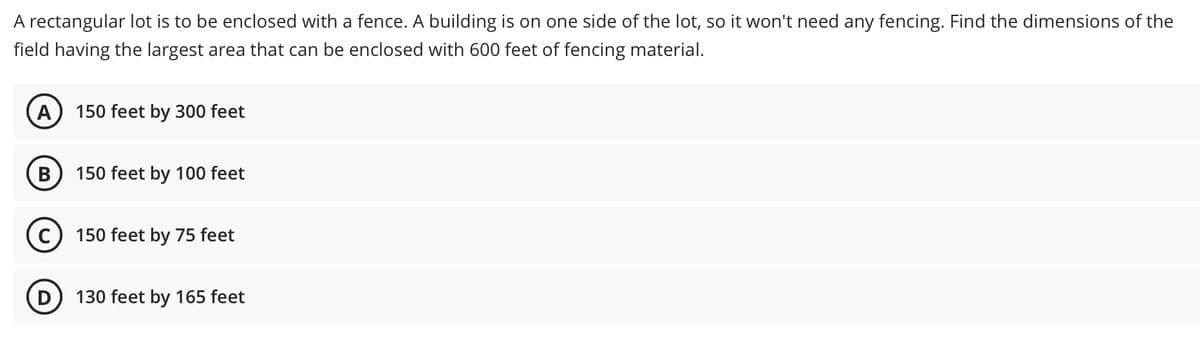 A rectangular lot is to be enclosed with a fence. A building is on one side of the lot, so it won't need any fencing. Find the dimensions of the
field having the largest area that can be enclosed with 600 feet of fencing material.
A
150 feet by 300 feet
В
150 feet by 100 feet
C) 150 feet by 75 feet
D) 130 feet by 165 feet
