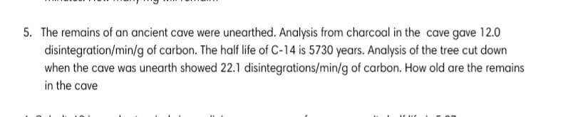 5. The remains of an ancient cave were unearthed. Analysis from charcoal in the cave gave 12.0
disintegration/min/g of carbon. The half life of C-14 is 5730 years. Analysis of the tree cut down
when the cave was unearth showed 22.1 disintegrations/min/g of carbon. How old are the remains
in the cave
