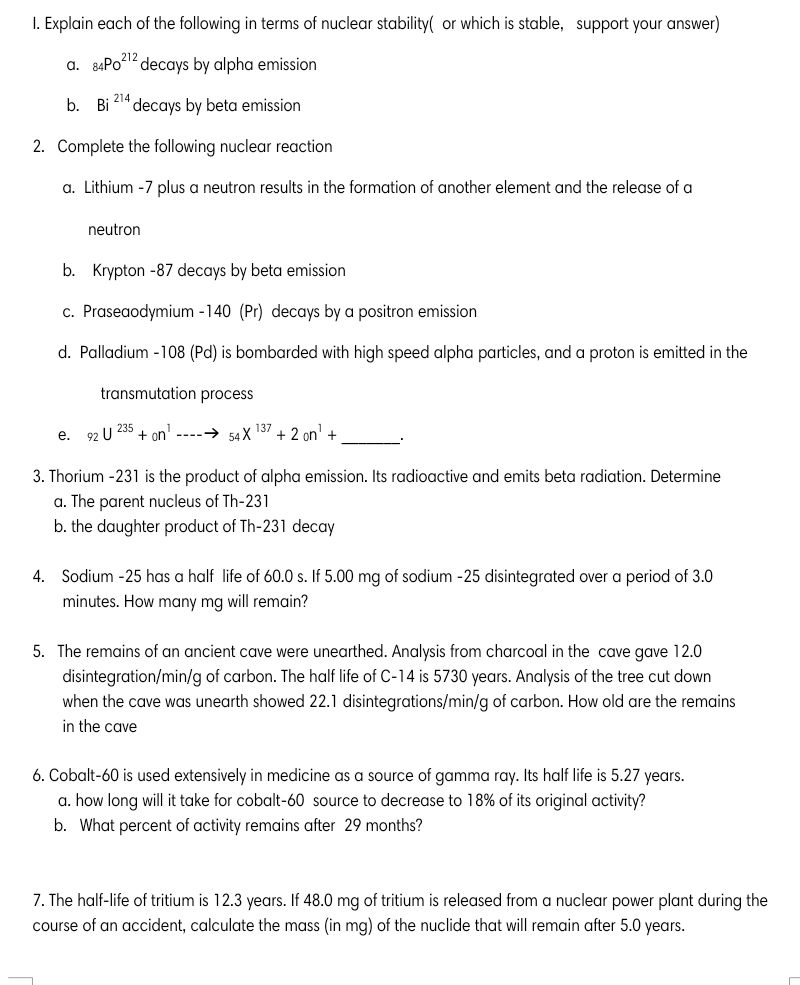 I. Explain each of the following in terms of nuclear stability( or which is stable, support your answer)
a. 84PO12 decays by alpha emission
b. Bi
¡ 214
decays by beta emission
2. Complete the following nuclear reaction
a. Lithium -7 plus a neutron results in the formation of another element and the release of a
neutron
b. Krypton -87 decays by beta emission
c. Praseaodymium -140 (Pr) decays by a positron emission
d. Palladium -108 (Pd) is bombarded with high speed alpha particles, and a proton is emitted in the
transmutation process
е. 92 U
235
+ on' ----→ 54 X
137
+ 2 on'
3. Thorium -231 is the product of alpha emission. Its radioactive and emits beta radiation. Determine
a. The parent nucleus of Th-231
b. the daughter product of Th-231 decay
4. Sodium -25 has a half life of 60.0 s. If 5.00 mg of sodium -25 disintegrated over a period of 3.0
minutes. How many mg will remain?
5. The remains of an ancient cave were unearthed. Analysis from charcoal in the cave gave 12.0
disintegration/min/g of carbon. The half life of C-14 is 5730 years. Analysis of the tree cut down
when the cave was unearth showed 22.1 disintegrations/min/g of carbon. How old are the remains
in the cave
6. Cobalt-60 is used extensively in medicine as a source of gamma ray. Its half life is 5.27 years.
a. how long will it take for cobalt-60 source to decrease to 18% of its original activity?
b. What percent of activity remains after 29 months?
7. The half-life of tritium is 12.3 years. If 48.0 mg of tritium is released from a nuclear power plant during the
course of an accident, calculate the mass (in mg) of the nuclide that will remain after 5.0 years.
