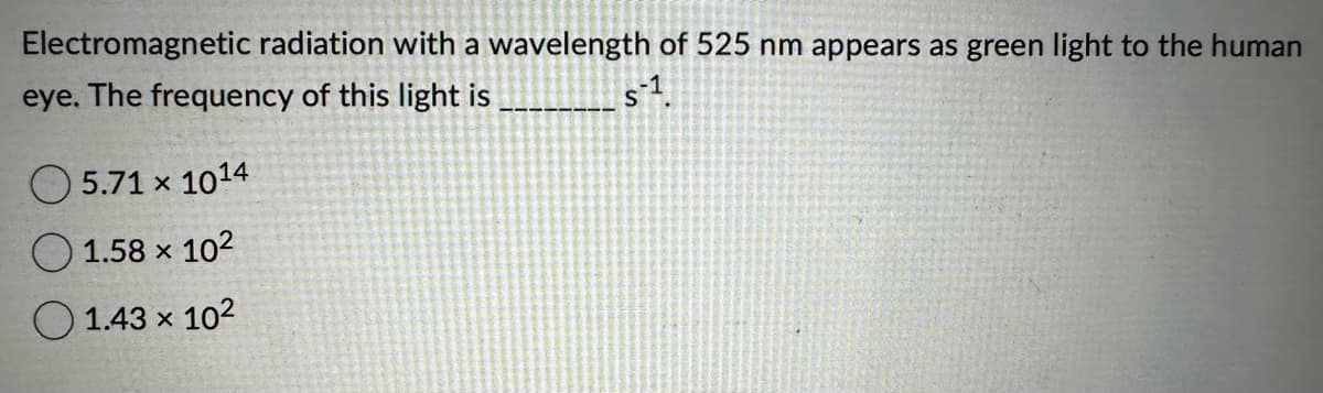 Electromagnetic radiation with a wavelength of 525 nm appears as green light to the human
eye. The frequency of this light is
s-¹.
5.71 x 1014
1.58 x 10²
1.43 × 10²