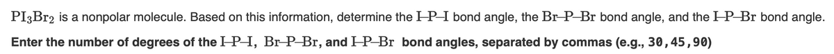 PI3Br2 is a nonpolar molecule. Based on this information, determine the IP-I bond angle, the Br-P-Br bond angle, and the IP-Br bond angle.
Enter the number of degrees of the IP-I, Br-P-Br, and IP-Br bond angles, separated by commas (e.g., 30, 45,90)
