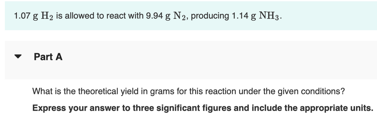 1.07 g H₂ is allowed to react with 9.94 g N₂, producing 1.14 g NH3.
Part A
What is the theoretical yield in grams for this reaction under the given conditions?
Express your answer to three significant figures and include the appropriate units.