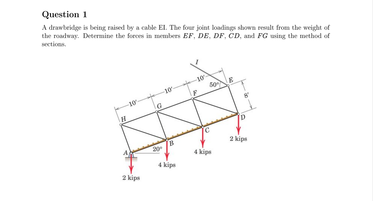 Question 1
A drawbridge is being raised by a cable EI. The four joint loadings shown result from the weight of
the roadway. Determine the forces in members EF, DE, DF, CD, and FG using the method of
sections.
I
-10-
50°
E
-10'-
F
10
G
8'
A
B
20°
2 kips
4 kips
4 kips
2 kips
