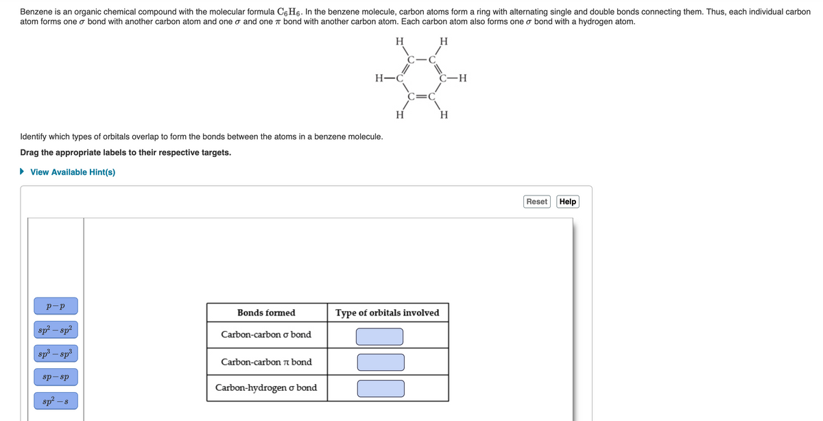 Benzene is an organic chemical compound with the molecular formula C6Hỏ. In the benzene molecule, carbon atoms form a ring with alternating single and double bonds connecting them. Thus, each individual carbon
atom forms one o bond with another carbon atom and one σ and one π bond with another carbon atom. Each carbon atom also forms one o bond with a hydrogen atom.
H
H
Identify which types of orbitals overlap to form the bonds between the atoms in a benzene molecule.
Drag the appropriate labels to their respective targets.
View Available Hint(s)
р-р
sp² - sp²
sp³ – sp³
sp-sp
sp² - s
Bonds formed
Carbon-carbon o bond
Carbon-carbon bond
H-C
Carbon-hydrogen o bond
H
C-C
000
C=C
Type of orbitals involved
C-H
H
Reset Help