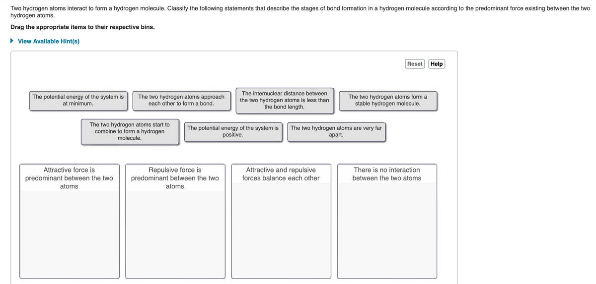 Two hydrogen atoms interact to form a hydrogen molecule. Classify the following statements that describe the stages of bond formation in a hydrogen molecule according to the predominant force existing between the two
hydrogen atoms.
Drag the appropriate items to their respective bins.
► View Available Hint(s)
The potential energy of the system is
at minimum.
The two hydrogen atoms approach
each other to form a bond.
The two hydrogen atoms start to
combine to form a hydrogen
molecule.
Attractive force is
predominant between the two
atoms
The internuclear distance between
the two hydrogen atoms is less than
the bond length.
Repulsive force is
predominant between the two
atoms
The potential energy of the system is The two hydrogen atoms are very far
positive.
apart.
Attractive and repulsive
forces balance each other
Reset
The two hydrogen atoms form a
stable hydrogen molecule.
There is no interaction
between the two atoms
Help