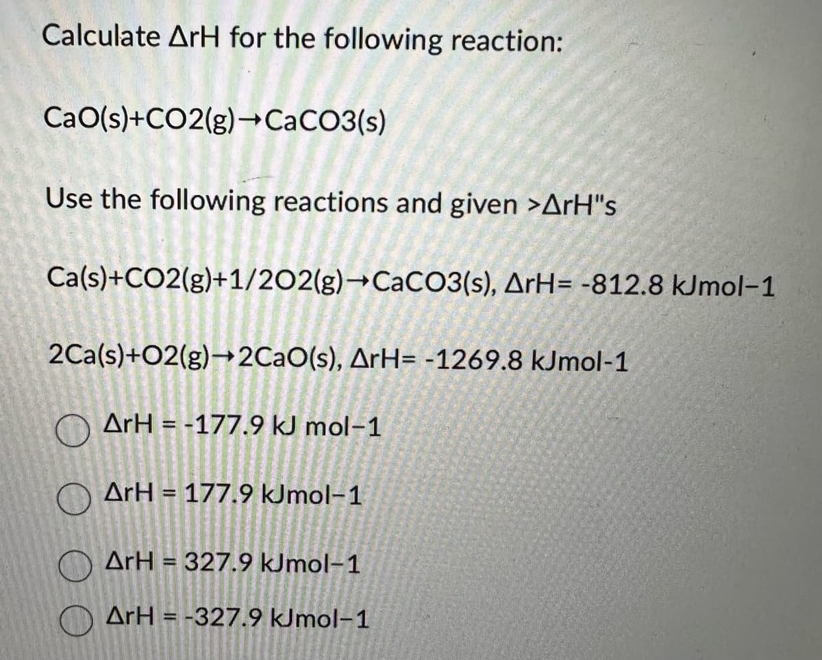 Calculate ArH for the following reaction:
CaO(s)+CO2(g)→CaCO3(s)
Use the following reactions and given >ArH"s
Ca(s)+CO2(g)+1/202(g) →CaCO3(s), ArH= -812.8 kJmol-1
2Ca(s)+02(g) →2CaO(s), ArH= -1269.8 kJmol-1
ArH=-177.9 kJ mol-1
ArH= 177.9 kJmol-1
ArH=327.9 kJmol-1
ArH=-327.9 kJmol-1