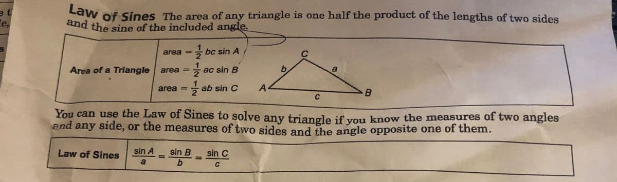 and the sine of the included angle.
Law of Sines The area of any triangle is one half the product of the lengths of two sides
e t
le,
area = bc sin A
C
%3D
a
Area of a Triangle area = ac sin B
A
area =
2
- ab sin C
B
You can use the Law of Sines to solve any triangle if vou know the measures of two angles
and any side, or the measures of two sides and the angle opposite one of them.
sin A
sin B
b
Law of Sines
sin C
%3D
a
