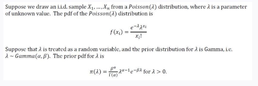 Suppose we draw an i.i.d. sample X1, ...,X, from a Poisson(1) distribution, where l is a parameter
of unknown value. The pdf of the Poisson(1) distribution is
f(xi)
x;!
Suppose that 2 is treated as a random variable, and the prior distribution for 2 is Gamma, i.c.
1 ~ Gamma(a, B). The prior pdf for 2 is
π(λ)-
- ga-1e-ßA for 1 > 0.
Г(а)
