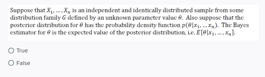 Suppose that X, .., X, is an independent and identically distributed sample from some
distribution family G defined by an unknown parameter value 0. Also suppose that the
posterior distribution for 0 has the probability density function p(0|x1,...Xn). The Bayes
estimator for 0 is the expected value of the posterior distribution, i.e. E[0]x1, .., Xn].
True
False
