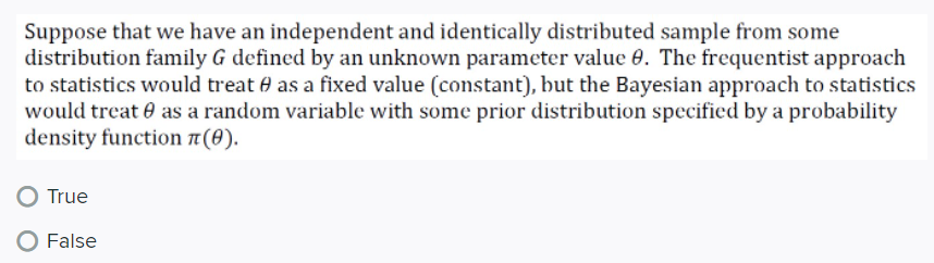 Suppose that we have an independent and identically distributed sample from some
distribution family G defined by an unknown parameter value 0. The frequentist approach
to statistics would treat e as a fixed value (constant), but the Bayesian approach to statistics
would treat 0 as a random variable with some prior distribution specified by a probability
density function 1(0).
True
O False
