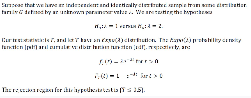 Suppose that we have an independent and identically distributed sample from some distribution
family G defined by an unknown parameter value 1. We are testing the hypotheses
H,:A = 1 versus Ha:A = 2.
Our test statistic is T, and let T have an Expo(1) distribution. The Expo(1) probability density
function (pdf) and cumulative distribution function (cdf), respectively, are
fr(t) = le-a for t >0
Fr(t) = 1- e-dt for t > 0
The rejection region for this hypothesis test is {T < 0.5}.
