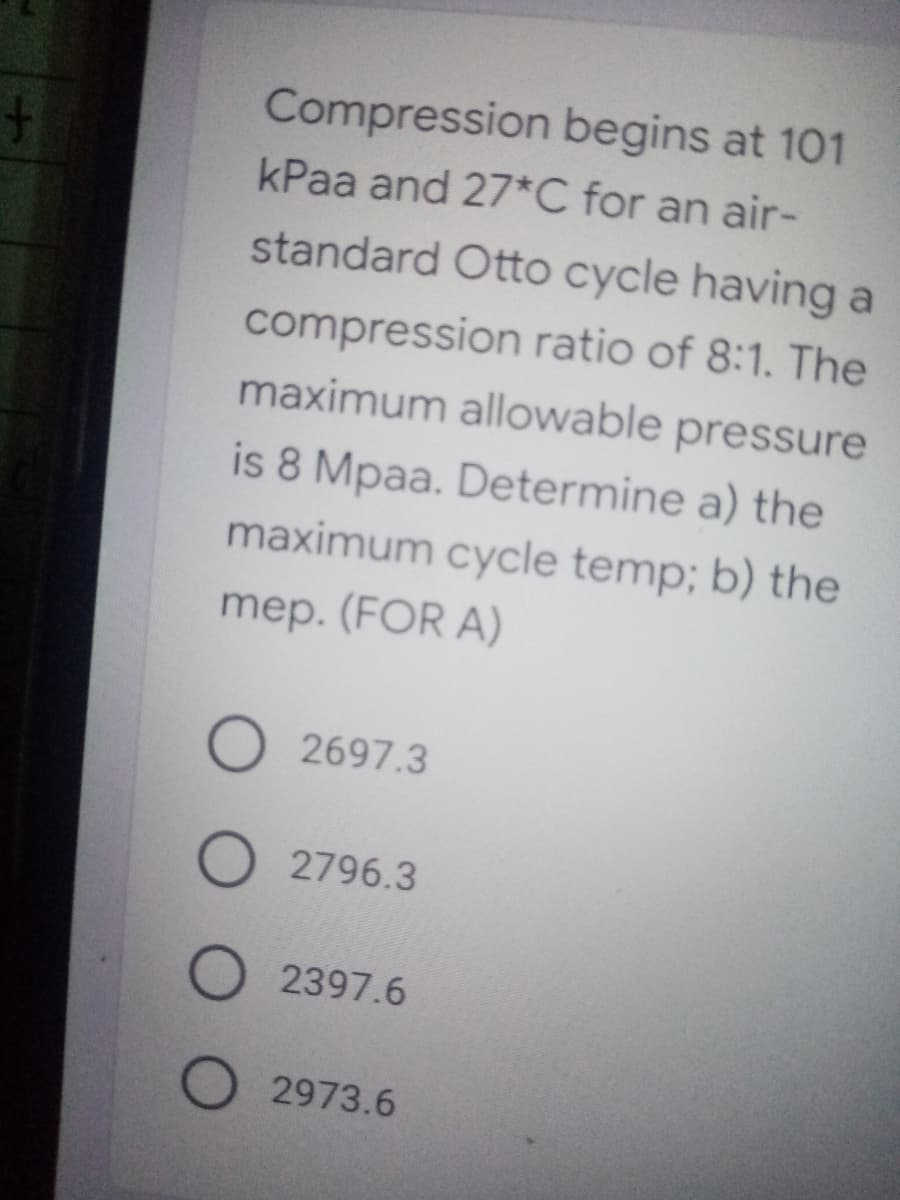 Compression begins at 101
kPaa and 27*C for an air-
standard Otto cycle having a
compression ratio of 8:1. The
maximum allowable pressure
is 8 Mpaa. Determine a) the
maximum cycle temp; b) the
mep. (FOR A)
O 2697.3
2796.3
O 2397.6
2973.6
