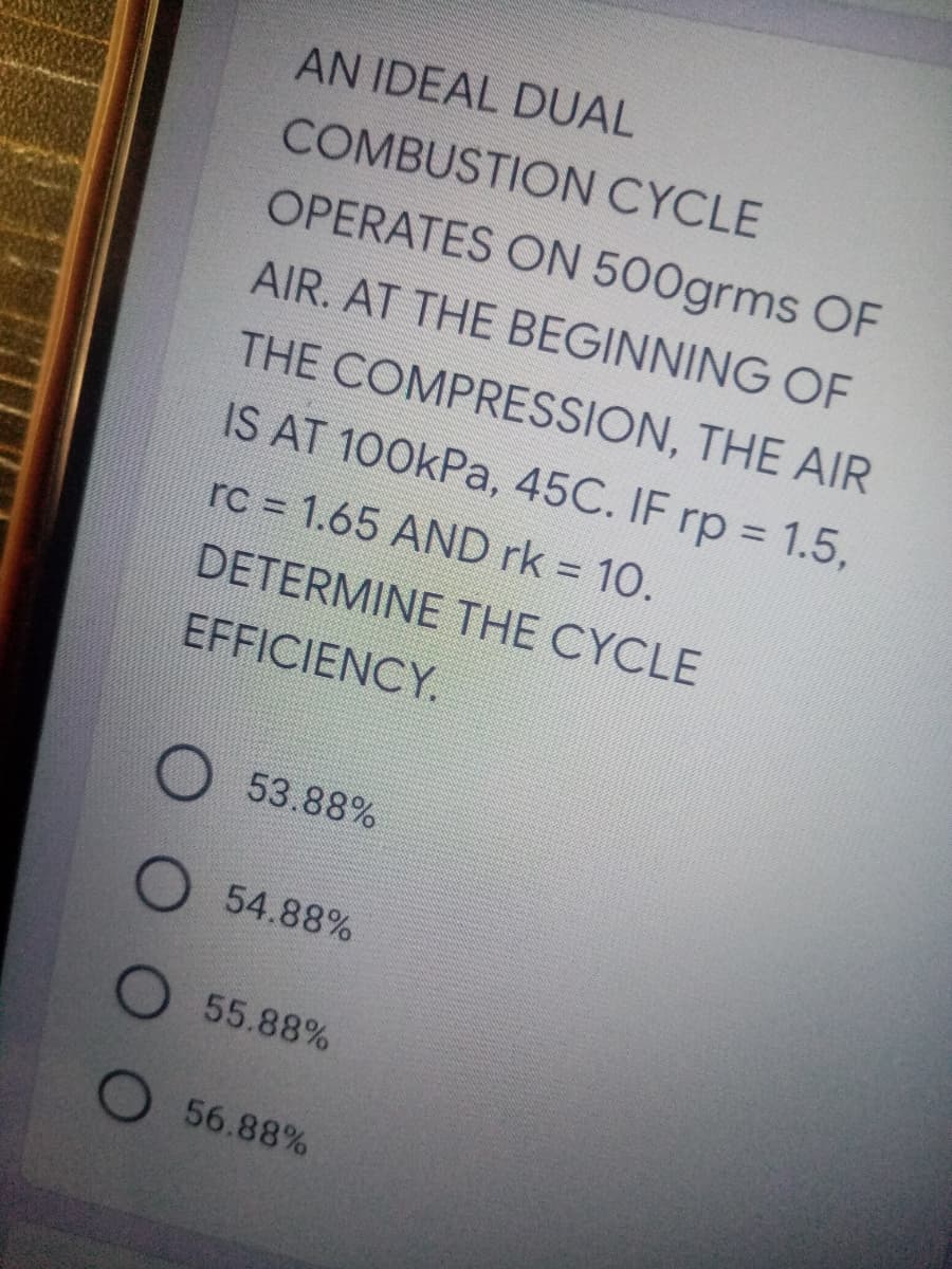 AN IDEAL DUAL
COMBUSTION CYCLE
OPERATES ON 500grms OF
AIR. AT THE BEGINNING OF
THE COMPRESSION, THE AIR
IS AT 100kPa, 45C. IF rp = 1.5,
rc 1.65 AND rk = 10.
DETERMINE THE CYCLE
EFFICIENCY.
53.88%
54.88%
55.88%
56.88%
