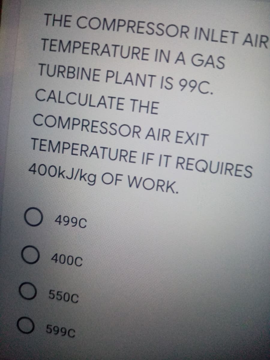 THE COMPRESSOR INLET AIR
TEMPERATURE IN A GAS
TURBINE PLANT IS 99C.
CALCULATE THE
COMPRESSOR AIR EXIT
TEMPERATURE IF IT REQUIRES
400KJ/kg OF WORK.
499C
400C
550C
599C
