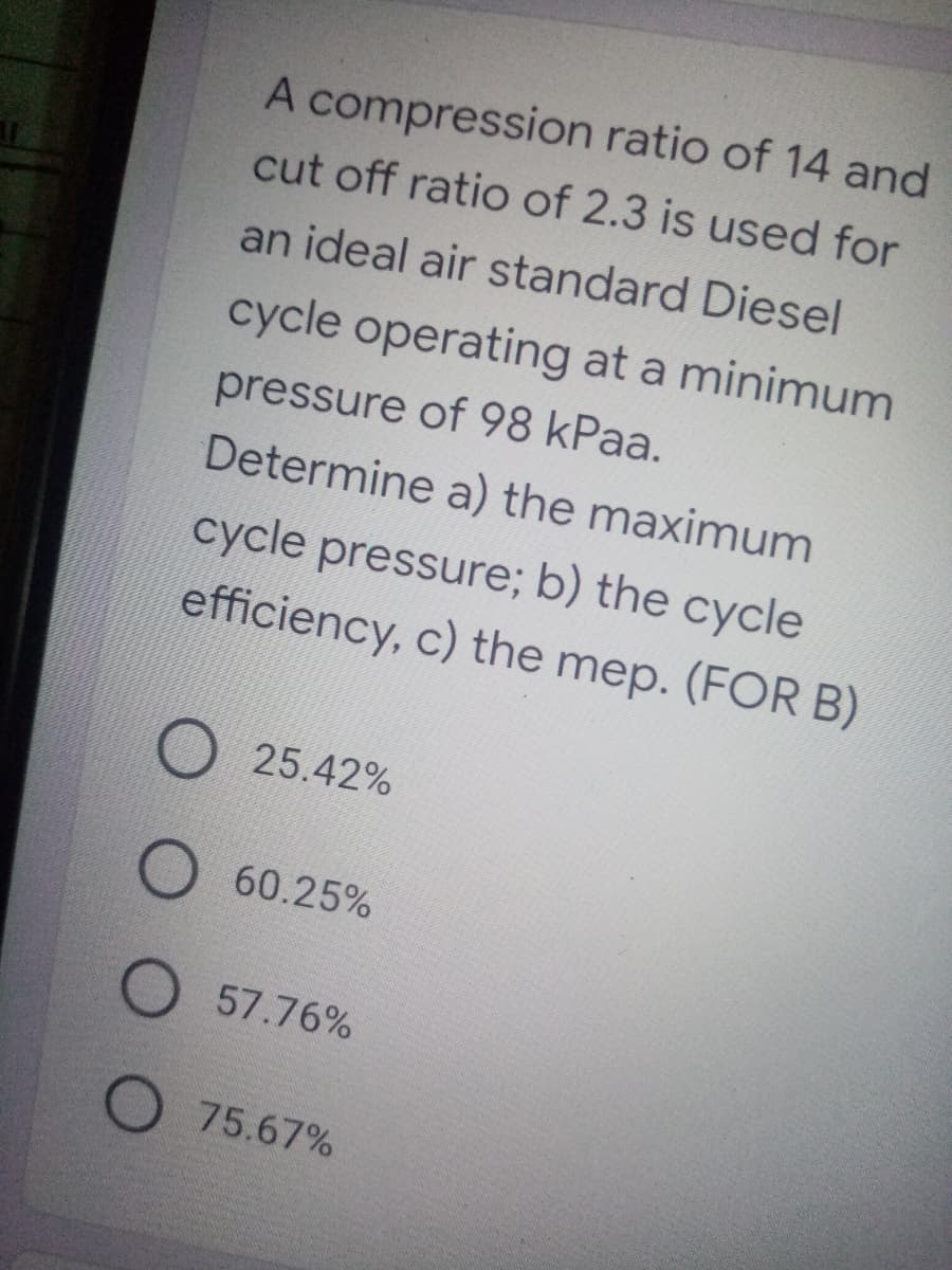 A compression ratio of 14 and
cut off ratio of 2.3 is used for
an ideal air standard Diesel
cycle operating at a minimum
pressure of 98 kPaa.
Determine a) the maximum
cycle pressure; b) the cycle
efficiency, c) the mep. (FOR B)
25.42%
60.25%
O 57.76%
O 75.67%
