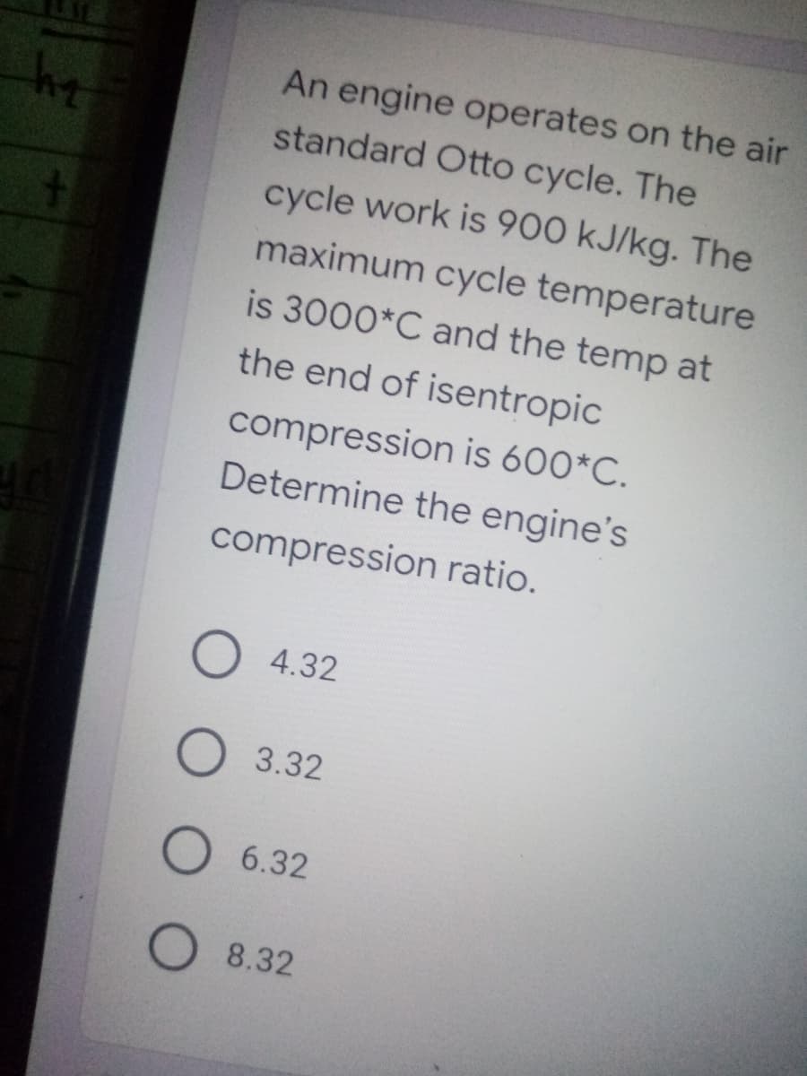 An engine operates on the air
standard Otto cycle. The
cycle work is 900 kJ/kg. The
maximum cycle temperature
is 3000*C and the temp at
the end of isentropic
compression is 600*C.
Determine the engine's
compression ratio.
4.32
3.32
6.32
O 8.32
