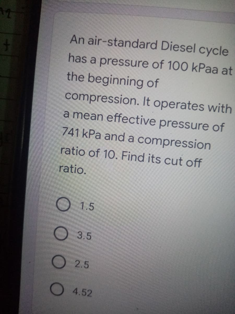 An air-standard Diesel cycle
has a pressure of 100 kPaa at
the beginning of
compression. It operates with
a mean effective pressure of
741 kPa and a compression
ratio of 10. Find its cut off
ratio.
O 1.5
O 3.5
2.5
O 4.52
