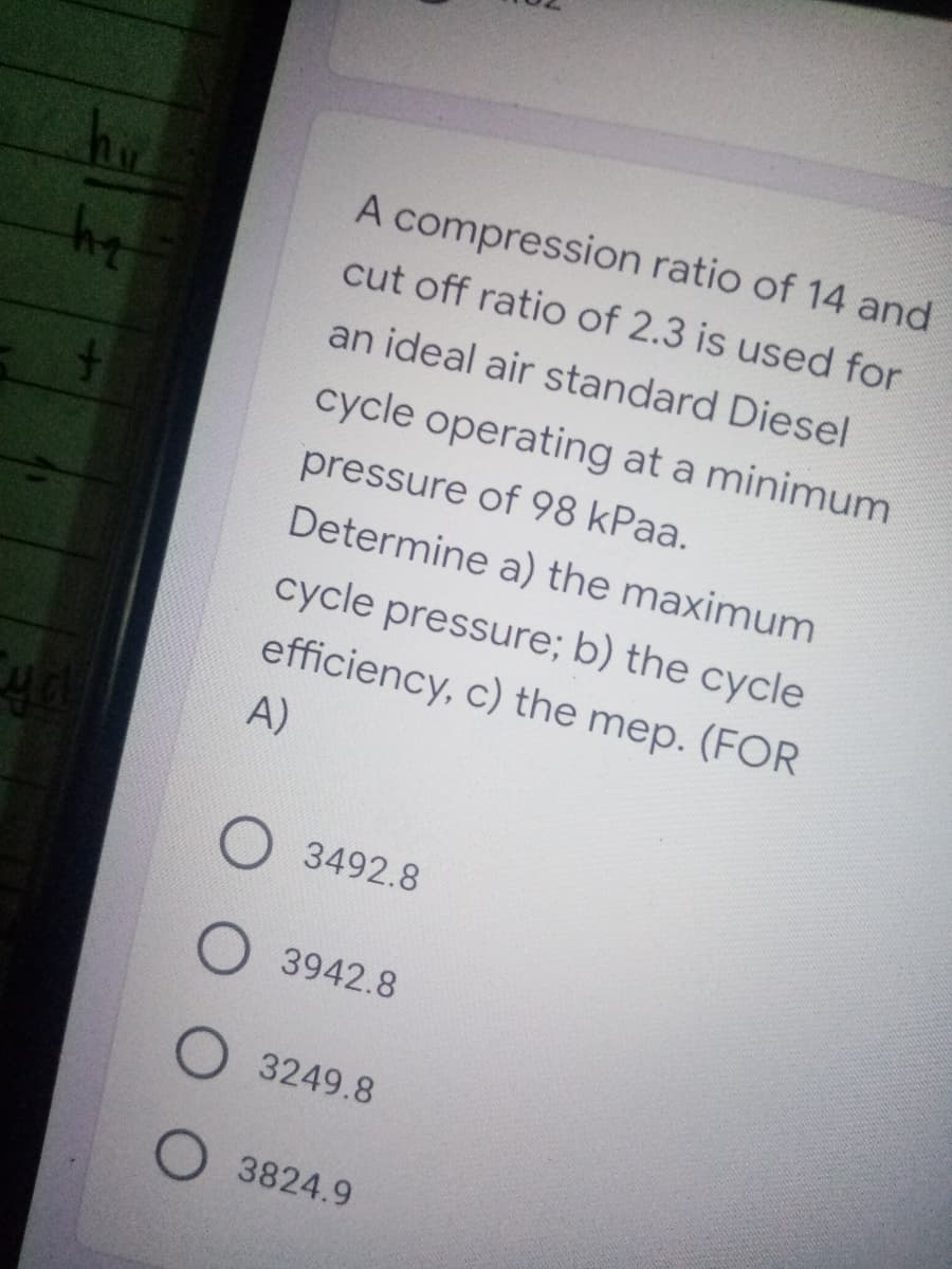 A compression ratio of 14 and
cut off ratio of 2.3 is used for
an ideal air standard Diesel
cycle operating at a minimum
pressure of 98 kPaa.
Determine a) the maximum
cycle pressure; b) the cycle
efficiency, c) the mep. (FOR
A)
3492.8
3942.8
3249.8
O 3824.9
