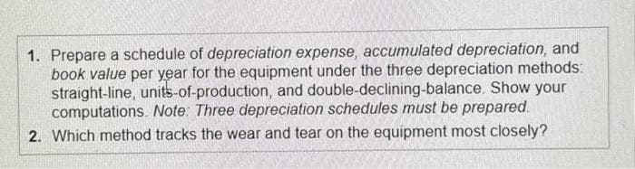 1. Prepare a schedule of depreciation expense, accumulated depreciation, and
book value per year for the equipment under the three depreciation methods:
straight-line, units-of-production, and double-declining-balance. Show your
computations. Note: Three depreciation schedules must be prepared.
2. Which method tracks the wear and tear on the equipment most closely?