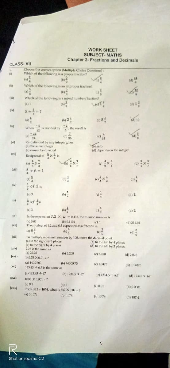 CLASS-VII
1.
(1)
(ii)
(iv)
(v)
(vi)
(vii)
(viii)
(ix)
3
(x)
(xii)
(xiv)
(xv).
(xvi)
(xvii)
(xvill)
Choose the correct option (Multiple Choice Questions):
Which of the following is a proper fraction?
(b)
Which of the following is an improper fraction?
Which of the following is a mixed number/fraction?
(a) 1
(b)
5+²=7
(b) 2
When is divided by the result is
,
-5
12
-15
24
(a)
(b) 36
Zero divided by any integer gives
(a) the same integer
(c) cannot be diveded
Reciprocal ofis
(a)=x²
+6=7
of 3 is
(a) 3
WORK SHEET
SUBJECT- MATHS
Chapter 2- Fractions and Decimals
(b)
(b) ²
(a) 140.7500
123.45 +6.7 is the same as
R
Shot on realme C2
(a) 3
(b)
(c)
(xi) In the expression 7.2 X=0.432, the mission number is
(a) 0.06
(b) 0.1104
(c) 6
The product of 1.2 and 0.5 expressed as a fraction is
3
(a) 0²
(c) 5
To multiply a decimal number by 100, move the decimal point
(a) to the right by 2 places
(c) to the right by 4 places
2.28 is the same as
(a) 20.28
140.75 X 0.01 ?
(b) 2.208
(b) 14000.75
(a) 123.45 +67
1000 X 0.001?
(a) 0.1
(b) 1
If 537 X2 1074, what is 537 X 0.02 = ?
(a) 0.1074
(b) 1.074
(0)²
(b) 1234.5+67
VOT?
(c) 5
(c)
18
b) zero
(d) depends on the integer
(c)
(c)²
(b) to the left by 4 places.
(d) to the left by 3 places.
(c) 2.280
(c) 1.0475
(c) 1234.5+ 6.7
"
(c) 0.01
(c) 10.74
9
(d) 10
(d)
(d) 1
(d) 1
(d) 311.04
(d)
(d) 2.028
(d) 0.14075
(d) 12345 +67
(d) 0.0001
(d) 107.4