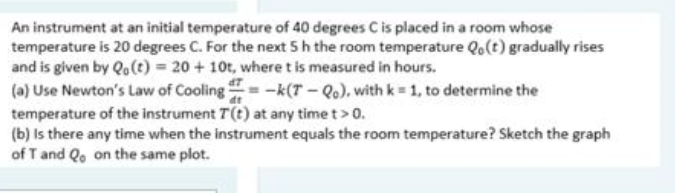 An instrument at an initial temperature of 40 degrees C is placed in a room whose
temperature is 20 degrees C. For the next 5h the room temperature Qo(t) gradually rises
and is given by Qo(t) = 20 + 10t, where t is measured in hours.
(a) Use Newton's Law of Cooling = -k(T- Qo), with k = 1, to determine the
temperature of the instrument T(t) at any time t> 0.
(b) Is there any time when the instrument equals the room temperature? Sketch the graph
of T and Qo on the same plot.

