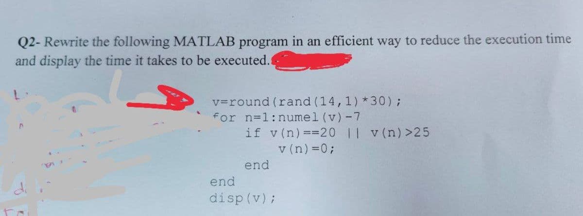 Q2- Rewrite the following MATLAB program in an efficient way to reduce the execution time
and display the time it takes to be executed.
v=round (rand (14,1) *30);
for n=1:numel (v)-7
if v(n) ==20 || v (n)>25
v (n) =0;
end
end
disp (v);
