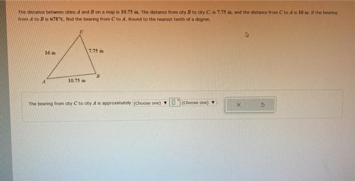 The distance between aities A and B on a map is 10.75 in. The distance from aty B to aty C, is 7.75 in, and the distance from C to A is 16 in. If the bearing
from A to Bis N78"E, find the bearing from C to A. Round to the nearest tenth of a degree.
16 in
7.75 in
10.75 in
The bearing from cty C to aty A is approximately (Choose one) U
(Choose one)

