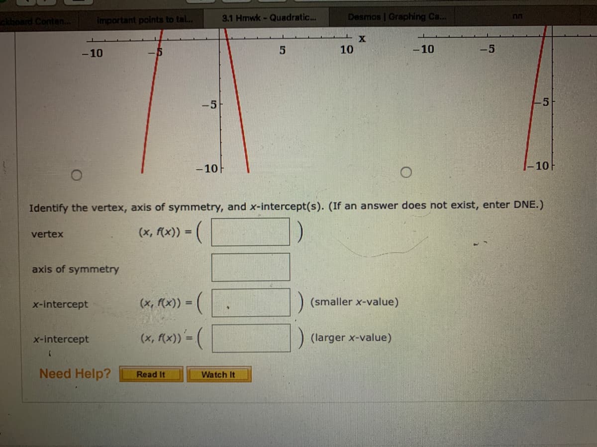 Desmos | Graphing Ca...
ckboard Contan..
important points to tal..
3.1 Hmwk- Quadratic...
nn
10
-10
-5
-10
-5
-5
- 10
|-10F
Identify the vertex, axis of symmetry, and x-intercept(s). (If an answer does not exist, enter DNE.)
vertex
(х, (х)) -
axis of symmetry
x-intercept
(x, f(x)) =
(smaller x-value)
x-intercept
(x, f(x)) = (
(larger x-value)
%3D
Need Help?
Read It
Watch It
