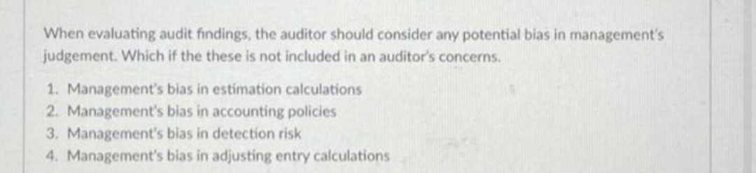 When evaluating audit findings, the auditor should consider any potential bias in management's
judgement. Which if the these is not included in an auditor's concerns.
1. Management's bias in estimation calculations
2. Management's bias in accounting policies
3. Management's bias in detection risk
4. Management's bias in adjusting entry calculations
