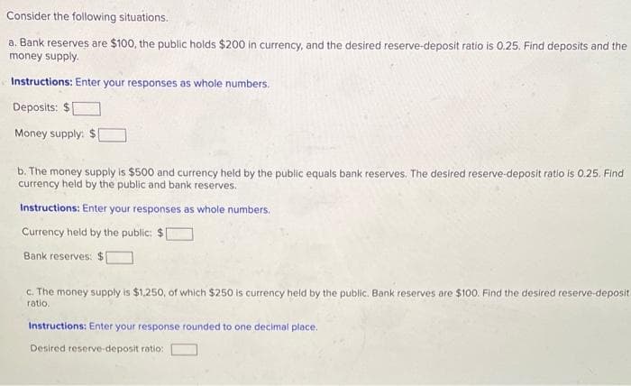 Consider the following situations.
a. Bank reserves are $100, the public holds $200 in currency, and the desired reserve-deposit ratio is 0.25. Find deposits and the
money supply.
Instructions: Enter your responses as whole numbers.
Deposits: $
Money supply:
b. The money supply is $500 and currency held by the public equals bank reserves. The desired reserve-deposit ratio is 0.25. Find
currency held by the public and bank reserves.
Instructions: Enter your responses as whole numbers.
Currency held by the public: $
Bank reserves:
c. The money supply is $1,250, of which $250 is currency held by the public. Bank reserves are $100. Find the desired reserve-deposit
ratio.
Instructions: Enter your response rounded to one decimal place.
Desired reserve-deposit ratio:
