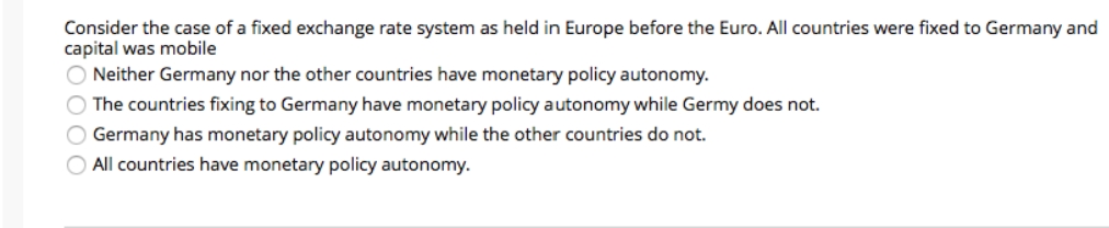 Consider the case of a fixed exchange rate system as held in Europe before the Euro. All countries were fixed to Germany and
capital was mobile
O Neither Germany nor the other countries have monetary policy autonomy.
O The countries fixing to Germany have monetary policy autonomy while Germy does not.
O Germany has monetary policy autonomy while the other countries do not.
O All countries have monetary policy autonomy.
