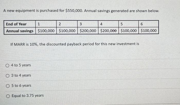A new equipment is purchased for $550,000. Annual savings generated are shown below.
End of Year
3
5
6
Annual savings $100,000 $100,000 $200,000 $200,000 $100,000 $100,000
1
O4 to 5 years
2
If MARR is 10%, the discounted payback period for this new investment is
O 3 to 4 years
O 5 to 6 years
O Equal to 3.75 years
4