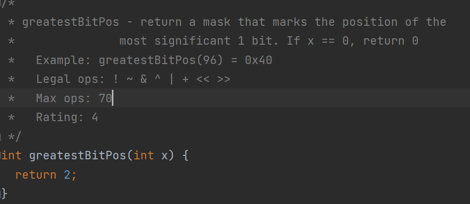 * greatestBitPos - return a mask that marks the position of the
*
most significant 1 bit. If x == 0, return 0
Example: greatestBitPos (96) = 0x40
Legal ops: ! ~ & ^ | + << >>
Max ops: 70
Rating: 4
*
*
■ */
int greatestBitPos(int x) {
}
return 2;