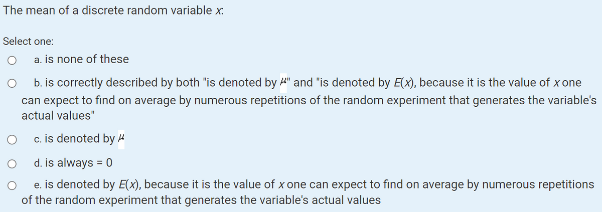 The mean of a discrete random variable x.
Select one:
a. is none of these
b. is correctly described by both "is denoted by " and "is denoted by E(x), because it is the value of x one
can expect to find on average by numerous repetitions of the random experiment that generates the variable's
actual values"
c. is denoted by
d. is always = 0
e. is denoted by E(x), because it is the value of x one can expect to find on average by numerous repetitions
of the random experiment that generates the variable's actual values