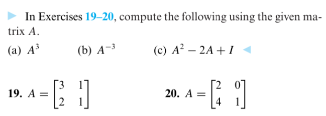 In Exercises 19-20, compute the following using the given ma-
trix A.
(a) A³
(c) A² - 2A + I◄
(b) A-3
- 0
3
2
19. A =
20. A =
[1
4