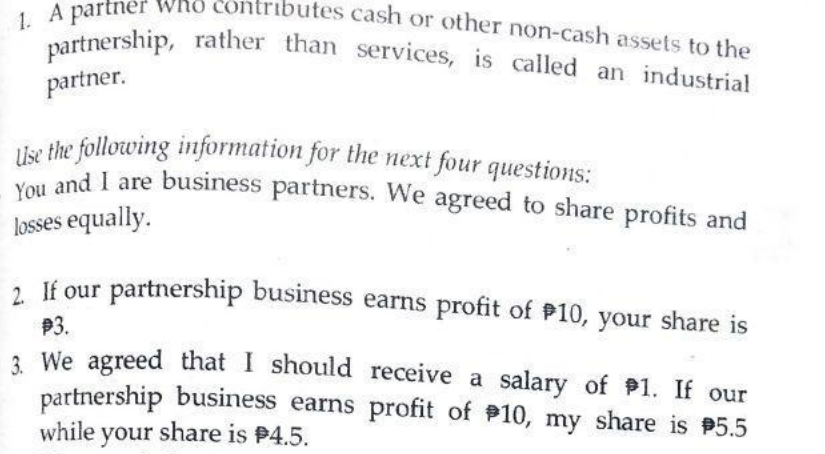 contributes cash or other non-cash assets to the
1. A partner who con
You and I are business partners. We agreed to share profits and
partnership, rather than services, is called an industrial
Use the following information for the next four questions:
partner.
and I are business partners. We agreed to share profits and
losses equally.
2 If our partnership business earns profit of P10, your share is
P3.
3 We agreed that I should receive a salary of 1. If our
partnership business earns profit of 10, my share is 5.5
while your share is P4.5.
