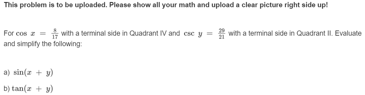 This problem is to be uploaded. Please show all your math and upload a clear picture right side up!
8
For cos x
- with a terminal side in Quadrant IV and csc y =
29
with a terminal side in Quadrant II. Evaluate
21
and simplify the following:
a) sin(x + y)
b) tan(x + y)
