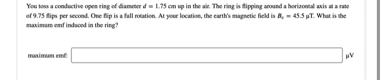 You toss a conductive open ring of diameter d = 1.75 cm up in the air. The ring is flipping around a horizontal axis at a rate
of 9.75 flips per second. One flip is a full rotation. At your location, the earth's magnetic field is B. = 45.5 µT. What is the
maximum emf induced in the ring?
maximum emf:
uV
