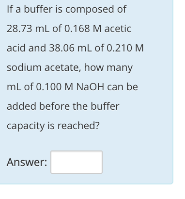 If a buffer is composed of
28.73 mL of 0.168 M acetic
acid and 38.06 mL of 0.210M
sodium acetate, how many
mL of 0.100 M NaOH can be
added before the buffer
capacity is reached?
Answer:
