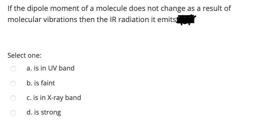 If the dipole moment of a molecule does not change as a result of
molecular vibrations then the IR radiation it emits
Select one:
a. is in UV band
b. is faint
c. is in X-ray band
d. is strong
