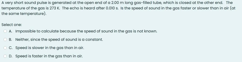 A very short sound pulse is generated at the open end of a 2.00 m long gas-filled tube, which is closed at the other end. The
temperature of the gas is 273 K. The echo is heard after 0.010 s. Is the speed of sound in the gas faster or slower than in air (at
the same temperature).
Select one:
O A. Impossible to calculate because the speed of sound in the gas is not known.
O B. Neither, since the speed of sound is a constant.
O C. Speed is slower in the gas than in air.
O D. Speed is faster in the gas than in air.
