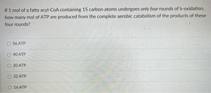 If 1 mol of a fatty acyl-CoA containing 15 carbon atoms undergoes only four rounds of b-oxidation,
how many mol of ATP are produced from the complete aerobic catabolism of the products of these
four rounds?
56 ATP
O 40 ATP
O 20 ATP
32 ATP
O 16 ATP
